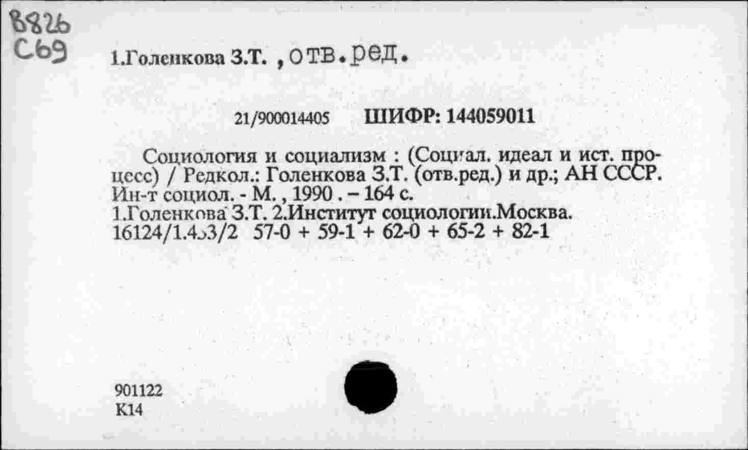 ﻿С'ЬЗ 1.Голенкова З.Т. , О ТВ • Р 6Д
21/900014405 ШИФР: 144059011
Социология и социализм : (Социал, идеал и ист. процесс) / Редкол.: Голенкова З.Т. (отв.ред.) и др.; АН СССР. Ин-т социол. - М., 1990 . -164 с.
1.Голенкова З.Т. 2,Институт социологии.Москва.
16124/1.4^3/2 57-0 + 59-1 + 62-0 + 65-2 + 82-1
901122
К14